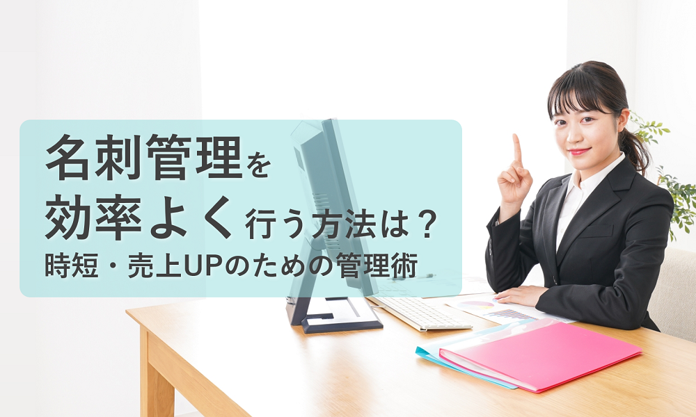 名刺管理を効率よく行う方法は？時短・売上UPのための管理術